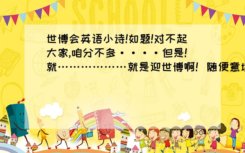 世博会英语小诗!如题!对不起大家,咱分不多····但是!就………………就是迎世博啊！随便意境啊！