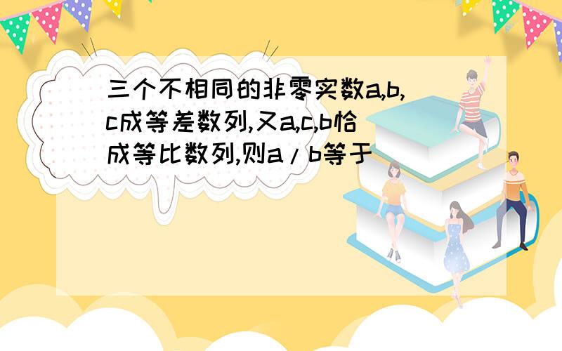 三个不相同的非零实数a,b,c成等差数列,又a,c,b恰成等比数列,则a/b等于