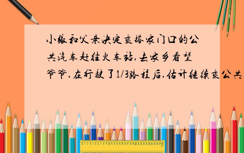 小张和父亲决定乘搭家门口的公共汽车赶往火车站,去家乡看望爷爷,在行驶了1/3路程后,估计继续乘公共汽车将在火车开车后半小时到达火车站.随即下车改成出租车,车速提高了一倍,结果赶往