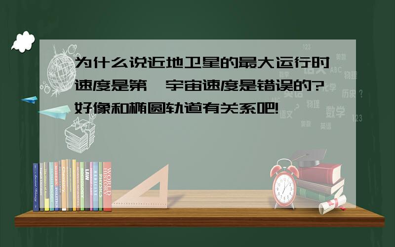 为什么说近地卫星的最大运行时速度是第一宇宙速度是错误的?好像和椭圆轨道有关系吧!