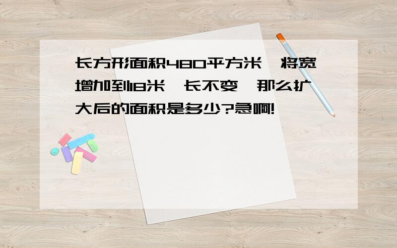 长方形面积480平方米,将宽增加到18米,长不变,那么扩大后的面积是多少?急啊!