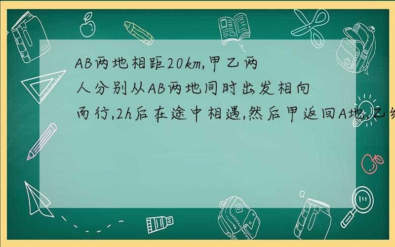 AB两地相距20km,甲乙两人分别从AB两地同时出发相向而行,2h后在途中相遇,然后甲返回A地,乙继续前进当甲走到A地时,乙离家还有4km,求甲乙的速度用二元一次方程解