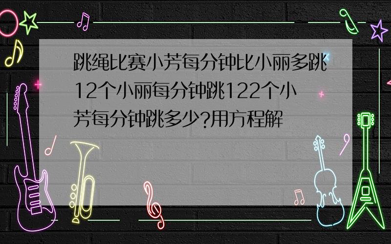 跳绳比赛小芳每分钟比小丽多跳12个小丽每分钟跳122个小芳每分钟跳多少?用方程解