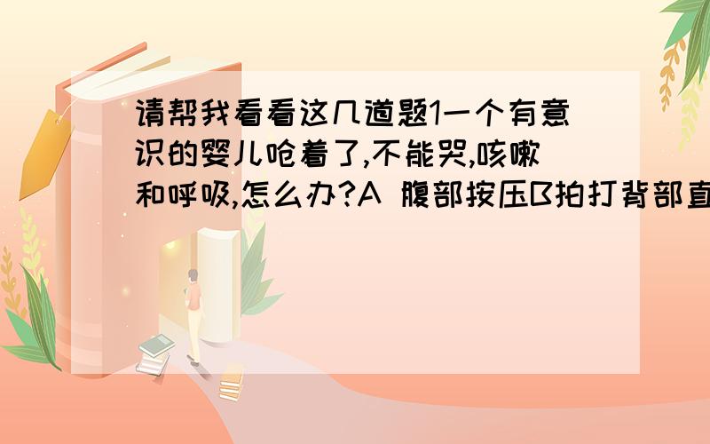 请帮我看看这几道题1一个有意识的婴儿呛着了,不能哭,咳嗽和呼吸,怎么办?A 腹部按压B拍打背部直到婴儿能够咳嗽C拍打背部在按压胸部D以上均可2当给一个有意识的孩子进行腹部按压时,手应