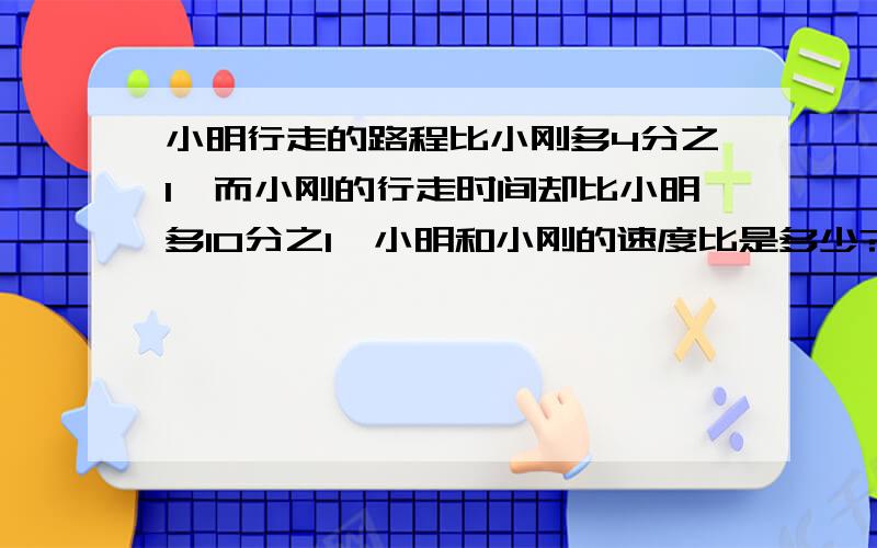 小明行走的路程比小刚多4分之1,而小刚的行走时间却比小明多10分之1,小明和小刚的速度比是多少?