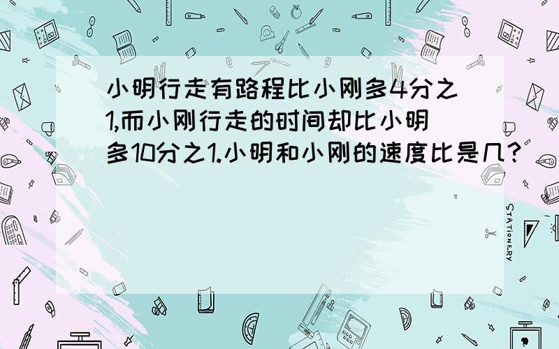 小明行走有路程比小刚多4分之1,而小刚行走的时间却比小明多10分之1.小明和小刚的速度比是几?