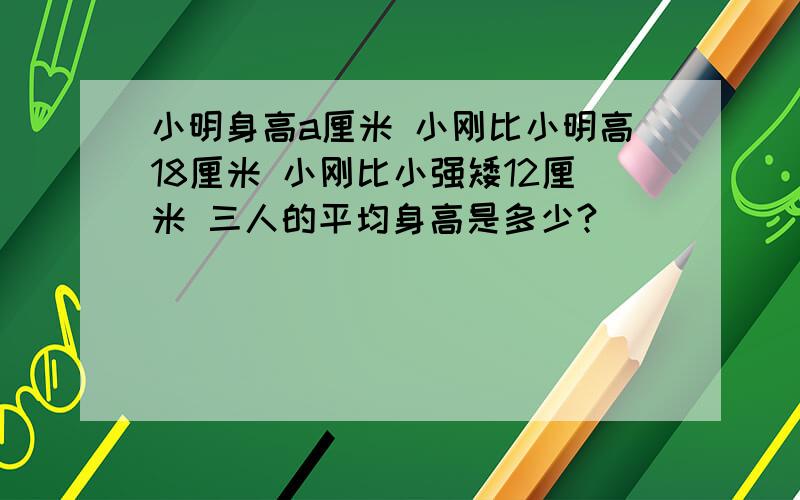 小明身高a厘米 小刚比小明高18厘米 小刚比小强矮12厘米 三人的平均身高是多少?