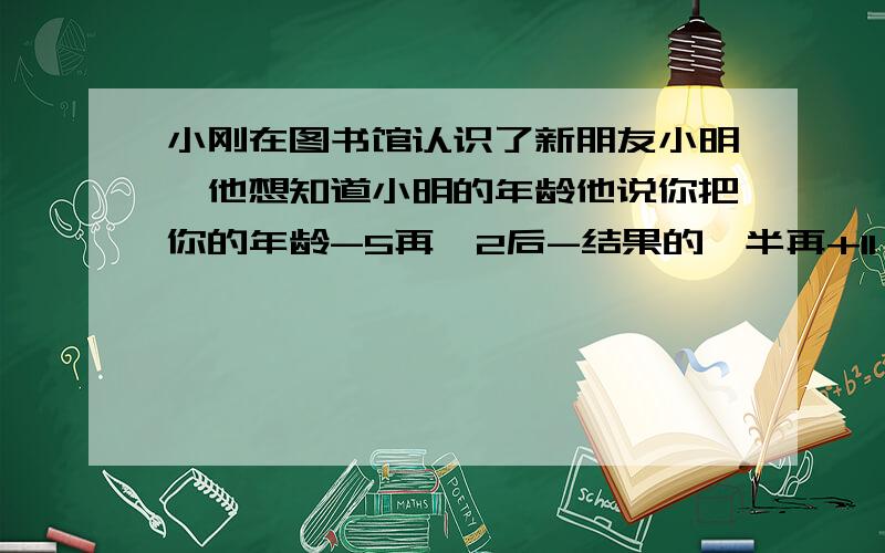 小刚在图书馆认识了新朋友小明,他想知道小明的年龄他说你把你的年龄-5再*2后-结果的一半再+11 问小明的年龄