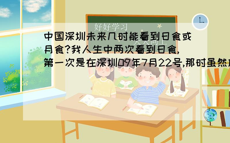 中国深圳未来几时能看到日食或月食?我人生中两次看到日食,第一次是在深圳09年7月22号,那时虽然放暑假晚上三点多睡,平时我都是中午12点起床,但那天我特地9点起来看了日偏食.第二次则是20