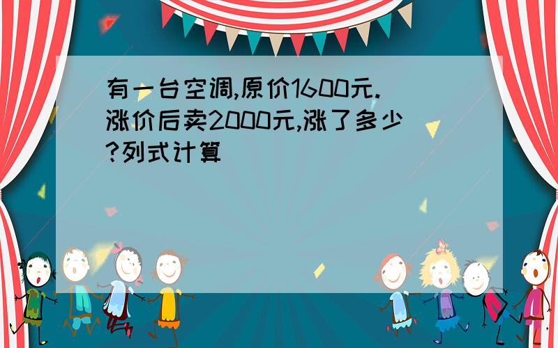 有一台空调,原价1600元.涨价后卖2000元,涨了多少?列式计算