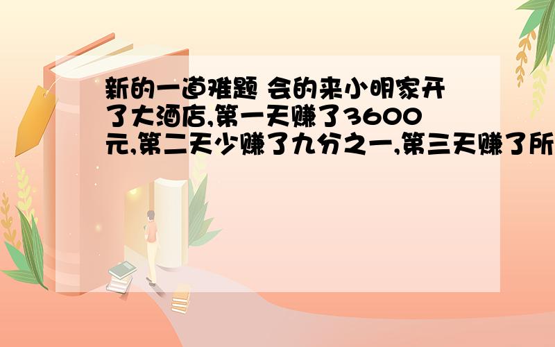 新的一道难题 会的来小明家开了大酒店,第一天赚了3600元,第二天少赚了九分之一,第三天赚了所有数的980元,第四天赚了平均五分之一,第五天无生意,亏本了所有的平均数的十六分之一.问：第