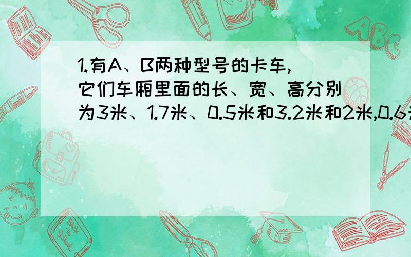 1.有A、B两种型号的卡车,它们车厢里面的长、宽、高分别为3米、1.7米、0.5米和3.2米和2米,0.6米.一堆碎石全部用A型卡车运载,车厢内碎石的平均高度为0.4米.如果将这堆碎石全部用B型卡车运载,