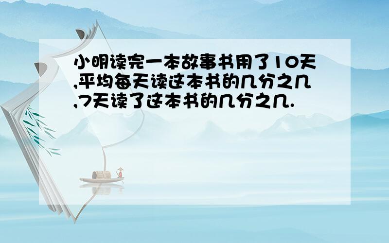 小明读完一本故事书用了10天,平均每天读这本书的几分之几,7天读了这本书的几分之几.