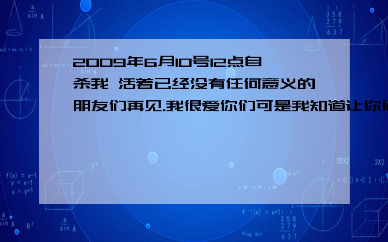 2009年6月10号12点自杀我 活着已经没有任何意义的朋友们再见.我很爱你们可是我知道让你们当心是不好的也许我的消失对你们都有好处的我在写遗书没事的.我什么人写遗书我也要快乐的写对