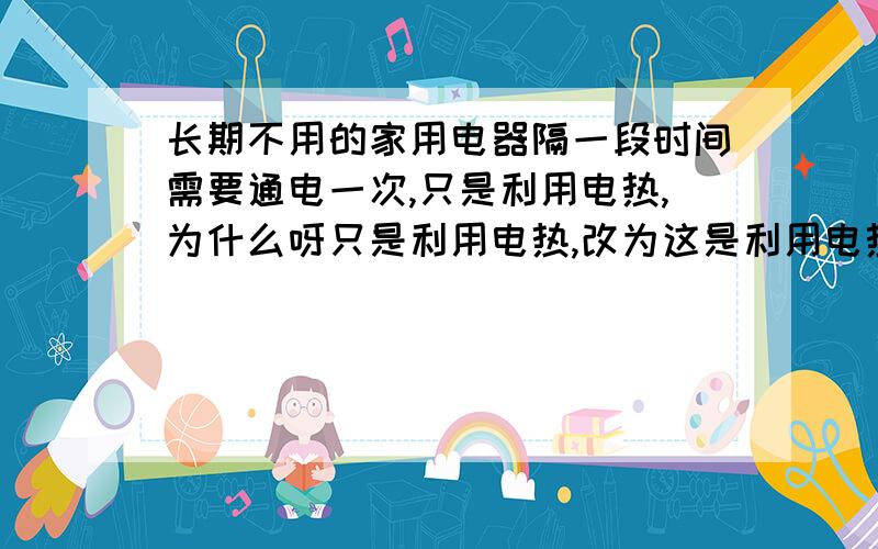 长期不用的家用电器隔一段时间需要通电一次,只是利用电热,为什么呀只是利用电热,改为这是利用电热