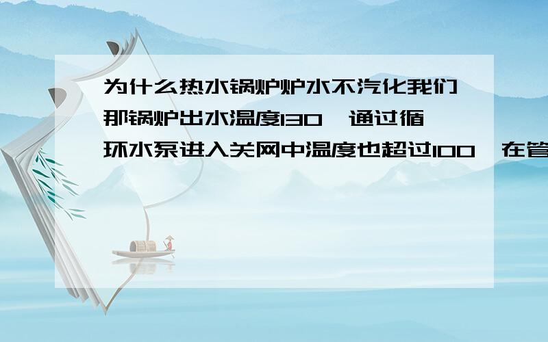 为什么热水锅炉炉水不汽化我们那锅炉出水温度130,通过循环水泵进入关网中温度也超过100°在管道中为什么也不汽化