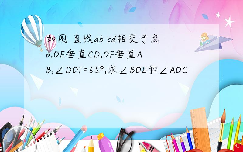 如图 直线ab cd相交于点o,OE垂直CD,OF垂直AB,∠DOF=65°,求∠BOE和∠AOC