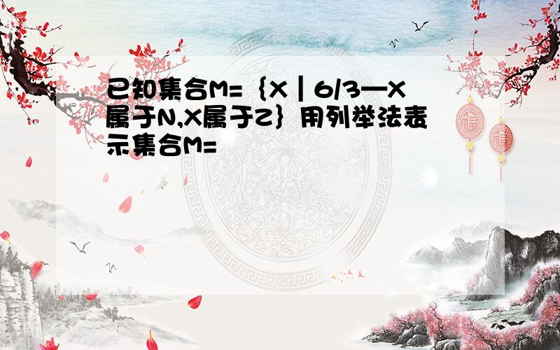 已知集合M=｛X｜6/3—X属于N,X属于Z｝用列举法表示集合M=