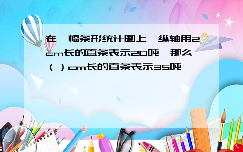 在一幅条形统计图上,纵轴用2cm长的直条表示20吨,那么（）cm长的直条表示35吨