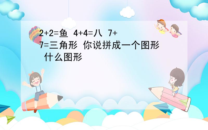 2+2=鱼 4+4=八 7+7=三角形 你说拼成一个图形 什么图形