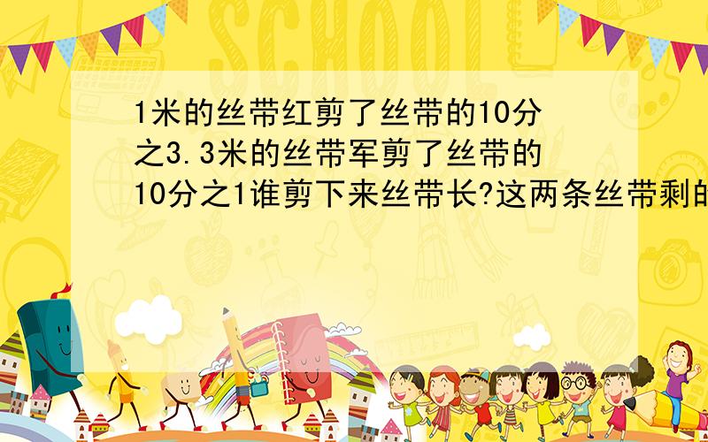 1米的丝带红剪了丝带的10分之3.3米的丝带军剪了丝带的10分之1谁剪下来丝带长?这两条丝带剩的部分一样吗