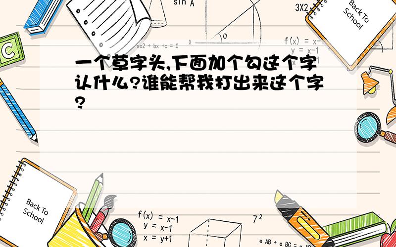 一个草字头,下面加个勾这个字认什么?谁能帮我打出来这个字?