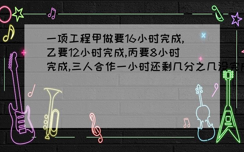 一项工程甲做要16小时完成,乙要12小时完成,丙要8小时完成,三人合作一小时还剩几分之几没完成?求了!今天就要!