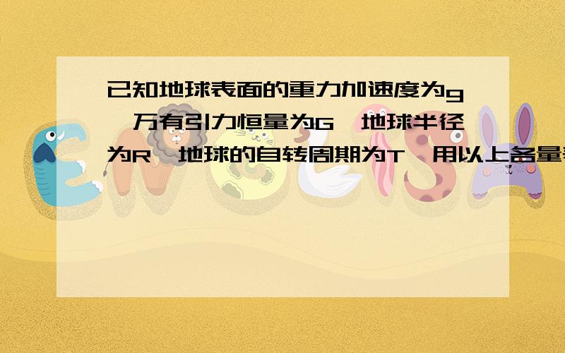 已知地球表面的重力加速度为g,万有引力恒量为G,地球半径为R,地球的自转周期为T,用以上各量表示以下物理量（1）地球的第一宇宙速度（2）地球的平均密度（3）地球同步卫星的轨道半径