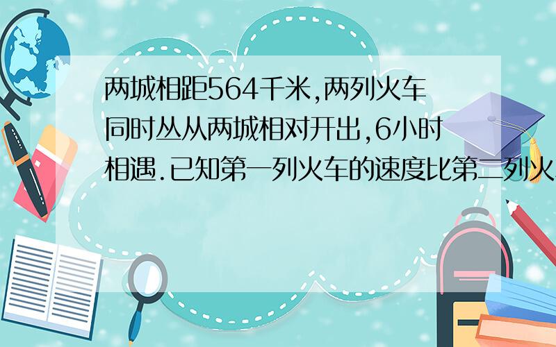 两城相距564千米,两列火车同时丛从两城相对开出,6小时相遇.已知第一列火车的速度比第二列火车的速度每小时快2千米,两列火车的速度每小时各多少?