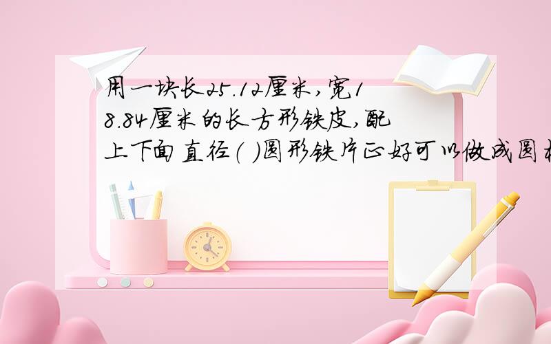 用一块长25.12厘米,宽18.84厘米的长方形铁皮,配上下面直径（ ）圆形铁片正好可以做成圆柱a;1 b;3 c;4 d;6