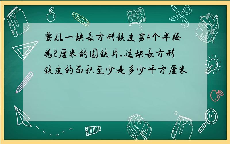 要从一块长方形铁皮剪4个半径为2厘米的圆铁片,这块长方形铁皮的面积至少是多少平方厘米