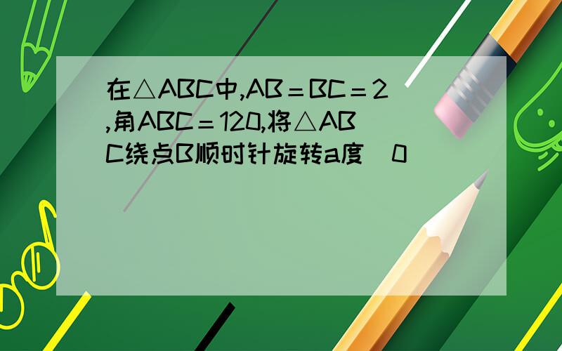 在△ABC中,AB＝BC＝2,角ABC＝120,将△ABC绕点B顺时针旋转a度（0