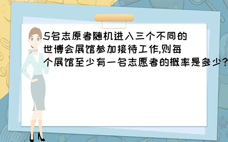 5名志原者随机进入三个不同的世博会展馆参加接待工作,则每个展馆至少有一名志愿者的概率是多少?