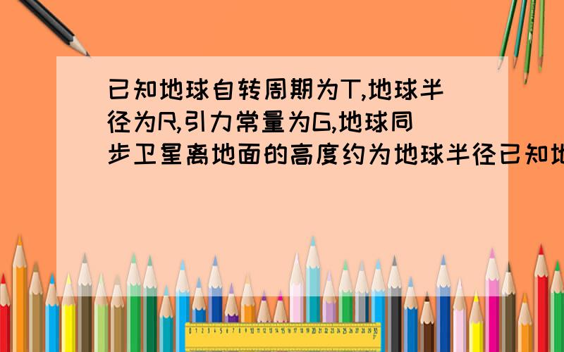 已知地球自转周期为T,地球半径为R,引力常量为G,地球同步卫星离地面的高度约为地球半径已知地球自转周期为T,地球半径为R,引力常量为G,地球同步卫星离地面的高度约为地球半径的6倍,则地