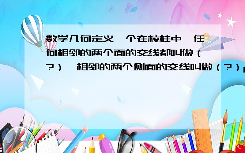 数学几何定义一个在棱柱中,任何相邻的两个面的交线都叫做（?）,相邻的两个侧面的交线叫做（?）ps：为了不让我的悬赏分白白浪费（无满意答案）所以,我在选择最佳答案后会给额外悬赏5