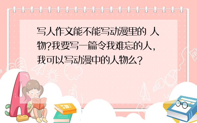 写人作文能不能写动漫里的 人物?我要写一篇令我难忘的人,我可以写动漫中的人物么?