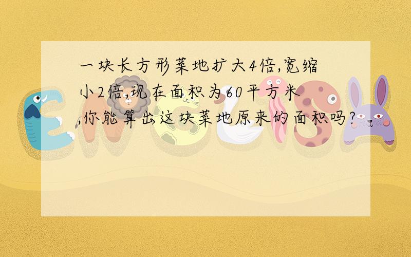 一块长方形菜地扩大4倍,宽缩小2倍,现在面积为60平方米,你能算出这块菜地原来的面积吗?