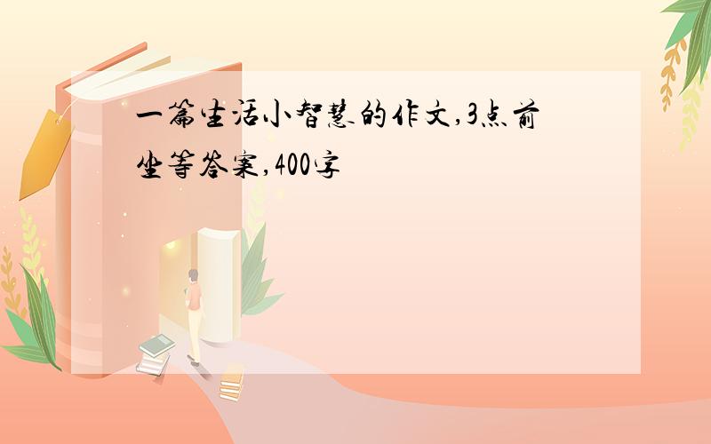 一篇生活小智慧的作文,3点前坐等答案,400字