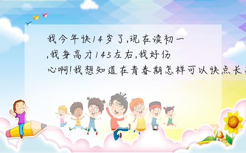 我今年快14岁了,现在读初一,我身高才145左右,我好伤心啊!我想知道在青春期怎样可以快点长高!我是女生我是女生!我今年快14岁了,现在读初一,我身高才145左右,我好伤心啊!我想知道在青春期