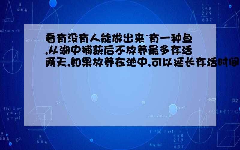 看有没有人能做出来`有一种鱼,从湖中捕获后不放养最多存活两天,如果放养在池中,可以延长存活时间,但每天也有一定数量的鱼死去;假设放养期内雨的个体重量基本保持不变,现有一经销商,