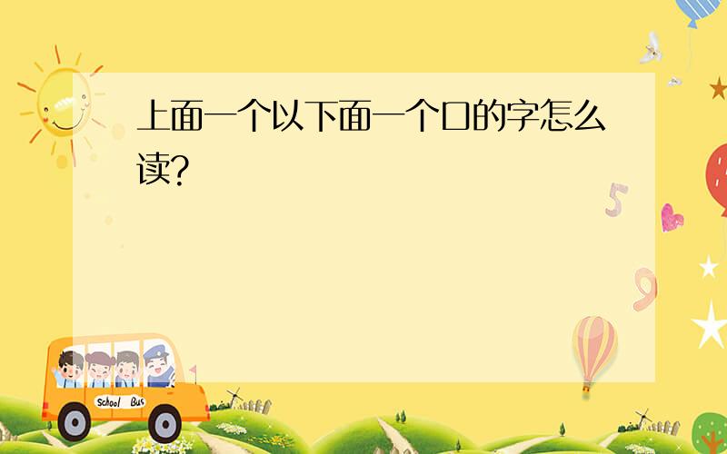 上面一个以下面一个口的字怎么读?