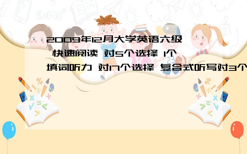 2009年12月大学英语六级 快速阅读 对5个选择 1个填词听力 对17个选择 复合式听写对3个填词,填句子第一句和第三句写出了三分之二 第二句全对阅读 对5个选择 3个填空完型 对9个选择翻译 能拿