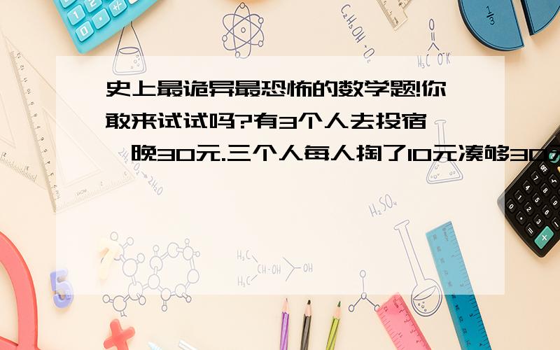 史上最诡异最恐怖的数学题!你敢来试试吗?有3个人去投宿,一晚30元.三个人每人掏了10元凑够30元交给了老板.后来老板说今天优惠只要25元就够了,拿出5元命令服务生退还给他们,服务生偷偷藏