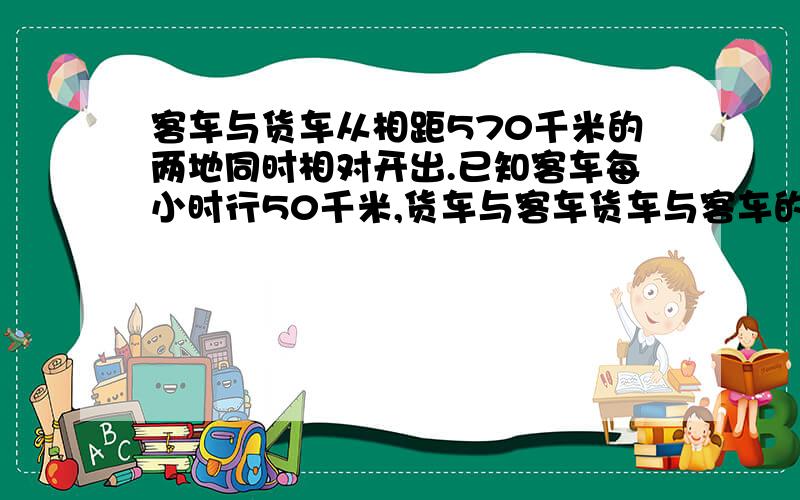 客车与货车从相距570千米的两地同时相对开出.已知客车每小时行50千米,货车与客车货车与客车的速度比是9：10,两车开出后几小时相遇?