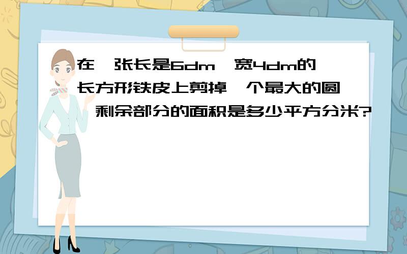 在一张长是6dm,宽4dm的长方形铁皮上剪掉一个最大的圆,剩余部分的面积是多少平方分米?