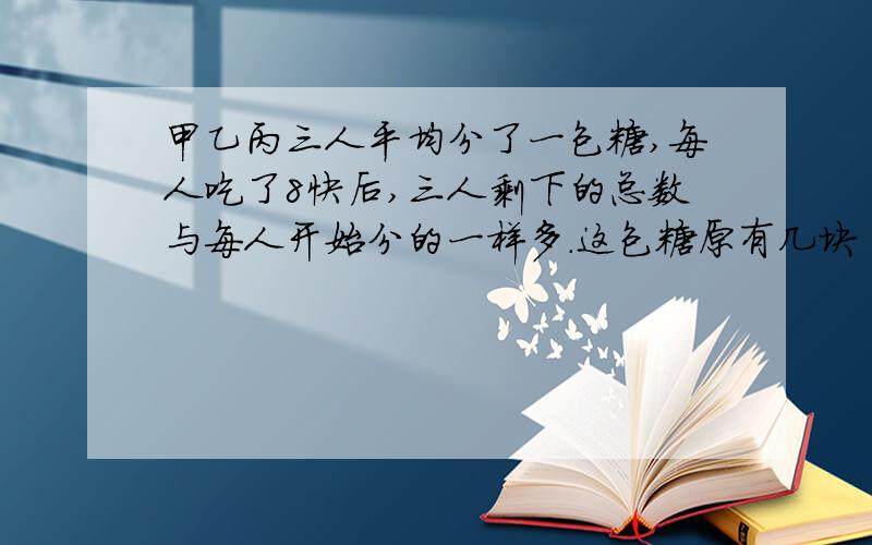 甲乙丙三人平均分了一包糖,每人吃了8快后,三人剩下的总数与每人开始分的一样多.这包糖原有几块