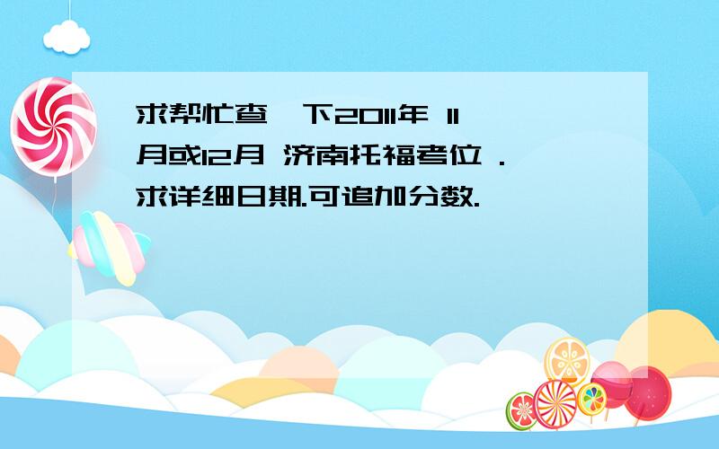 求帮忙查一下2011年 11月或12月 济南托福考位 .求详细日期.可追加分数.