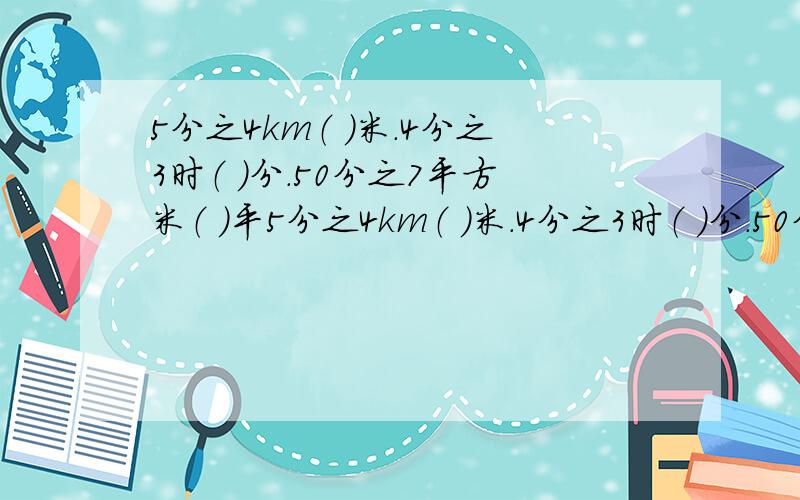 5分之4km（ ）米.4分之3时（ ）分.50分之7平方米（ ）平5分之4km（ ）米.4分之3时（ ）分.50分之7平方米（ ）平方分米.