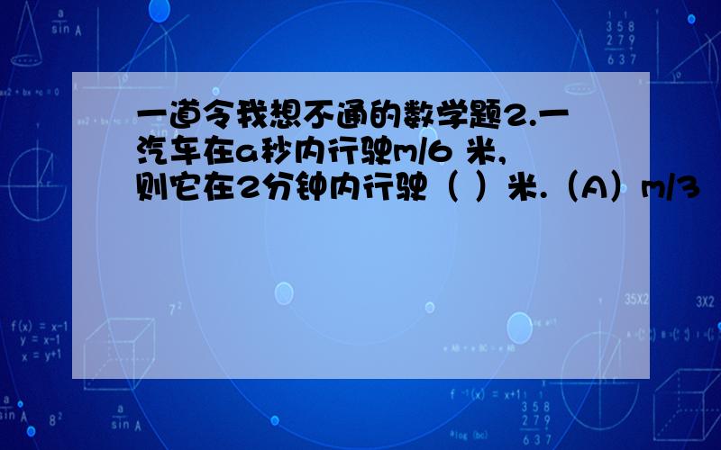 一道令我想不通的数学题2.一汽车在a秒内行驶m/6 米,则它在2分钟内行驶（ ）米.（A）m/3 （B） 20m/a （C）10m/a （D）120m/a可能是我太笨了