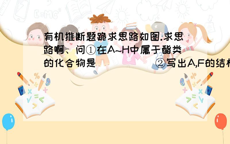 有机推断题跪求思路如图.求思路啊、问①在A~H中属于酯类的化合物是____   ②写出A,F的结构简式  ③写出方程式 C→H,D→G（结构简式）再重复一句、不奢求答案、思路重要 讲的清楚的再加分